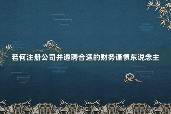 若何注册公司并遴聘合适的财务谨慎东说念主