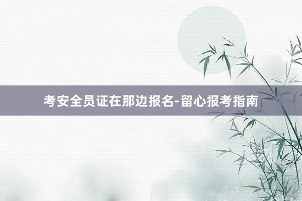 考安全员证在那边报名-留心报考指南