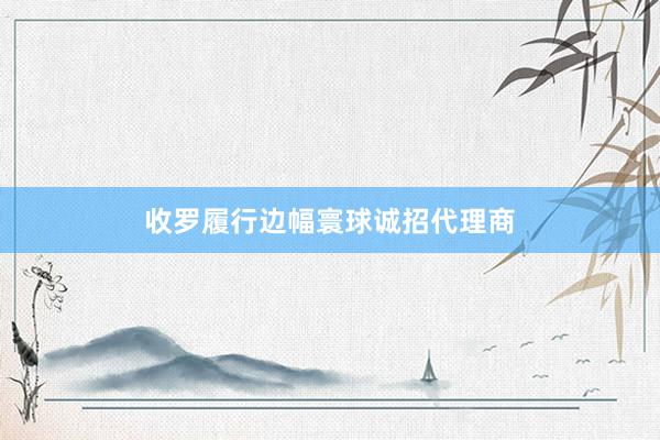 收罗履行边幅寰球诚招代理商