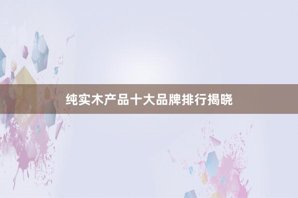 纯实木产品十大品牌排行揭晓
