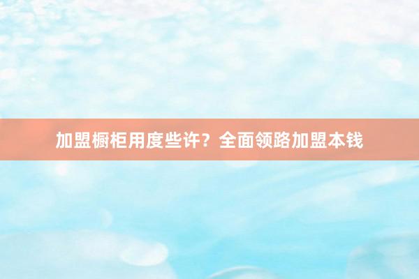 加盟橱柜用度些许？全面领路加盟本钱