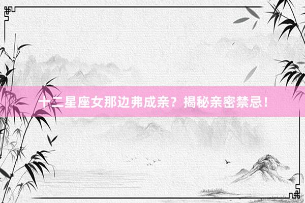 十二星座女那边弗成亲？揭秘亲密禁忌！