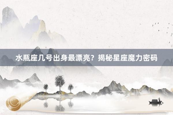 水瓶座几号出身最漂亮？揭秘星座魔力密码